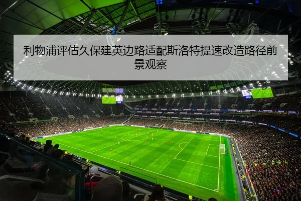 利物浦评估久保建英边路适配斯洛特提速改造路径前景观察